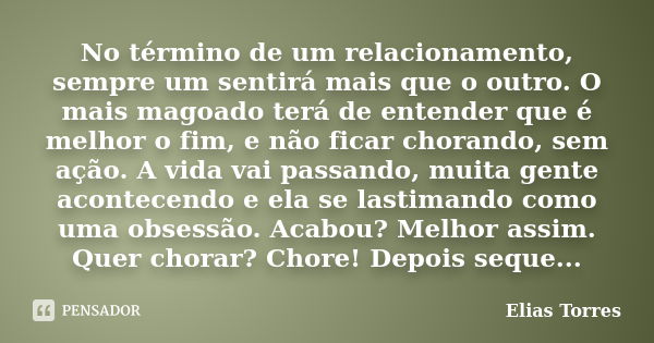 No término de um relacionamento, sempre um sentirá mais que o outro. O mais magoado terá de entender que é melhor o fim, e não ficar chorando, sem ação. A vida ... Frase de Elias Torres.