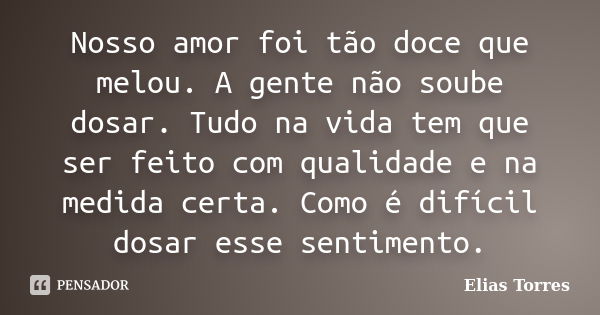 Nosso amor foi tão doce que melou. A gente não soube dosar. Tudo na vida tem que ser feito com qualidade e na medida certa. Como é difícil dosar esse sentimento... Frase de Elias Torres.