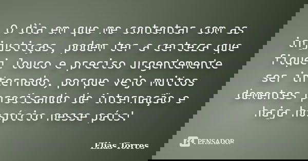 O dia em que me contentar com as injustiças, podem ter a certeza que fiquei louco e preciso urgentemente ser internado, porque vejo muitos dementes precisando d... Frase de Elias Torres.