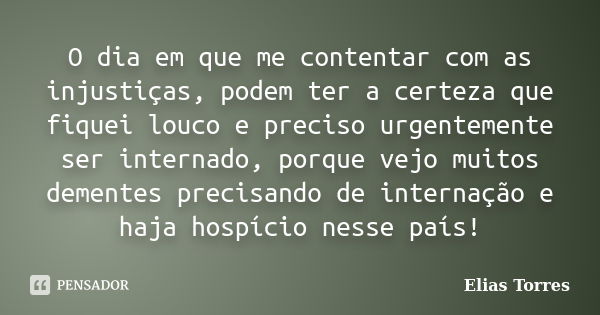 O dia em que me contentar com as injustiças, podem ter a certeza que fiquei louco e preciso urgentemente ser internado, porque vejo muitos dementes precisando d... Frase de Elias Torres.