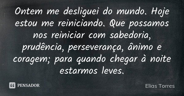 Ontem me desliguei do mundo. Hoje estou me reiniciando. Que possamos nos reiniciar com sabedoria, prudência, perseverança, ânimo e coragem; para quando chegar à... Frase de Elias Torres.