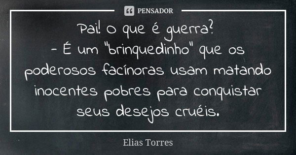 Pai! O que é guerra? - É um “brinquedinho” que os poderosos facínoras usam matando inocentes pobres para conquistar seus desejos cruéis.... Frase de Elias Torres.