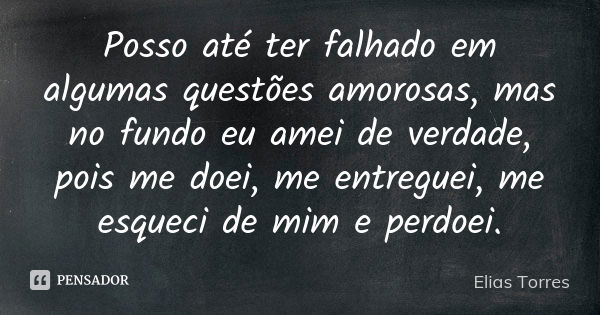 Posso até ter falhado em algumas questões amorosas, mas no fundo eu amei de verdade, pois me doei, me entreguei, me esqueci de mim e perdoei.... Frase de Elias Torres.