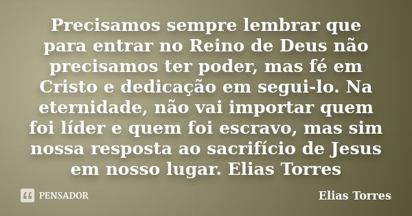 Precisamos sempre lembrar que para entrar no Reino de Deus não precisamos ter poder, mas fé em Cristo e dedicação em segui-lo. Na eternidade, não vai importar q... Frase de Elias Torres.