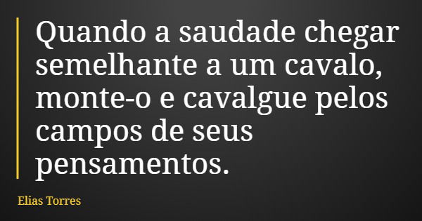 Quando a saudade chegar semelhante a um cavalo, monte-o e cavalgue pelos campos de seus pensamentos.... Frase de Elias Torres.