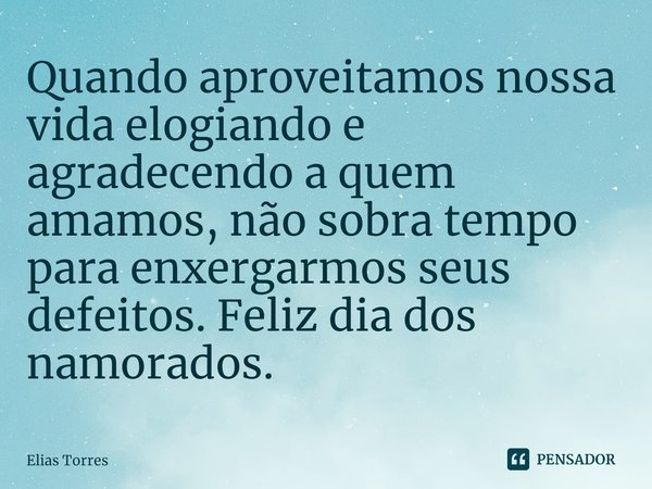 ⁠Quando aproveitamos nossa vida elogiando e agradecendo a quem amamos, não sobra tempo para enxergarmos seus defeitos. Feliz dia dos namorados.... Frase de Elias Torres.