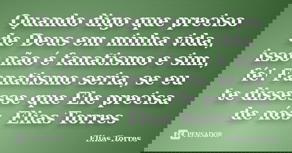 Quando digo que preciso de Deus em minha vida, isso não é fanatismo e sim, fé! Fanatismo seria, se eu te dissesse que Ele precisa de nós. Elias Torres... Frase de Elias Torres.
