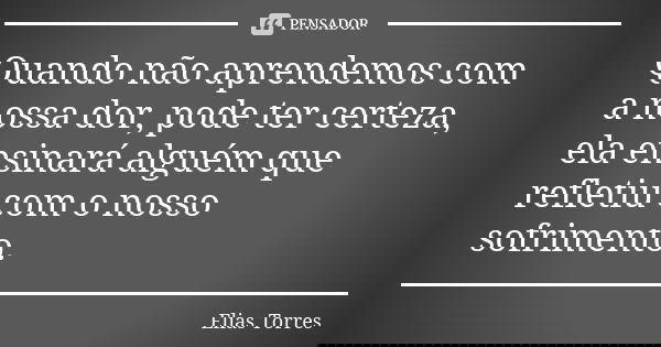 Quando não aprendemos com a nossa dor, pode ter certeza, ela ensinará alguém que refletiu com o nosso sofrimento.... Frase de Elias Torres.