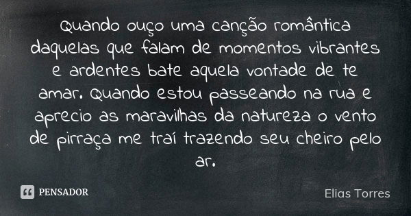 Quando ouço uma canção romântica daquelas que falam de momentos vibrantes e ardentes bate aquela vontade de te amar. Quando estou passeando na rua e aprecio as ... Frase de Elias Torres.