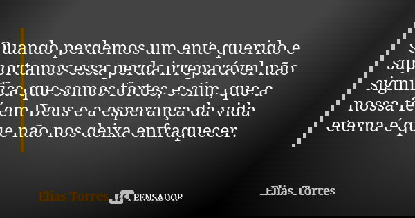 Quando perdemos um ente querido e suportamos essa perda irreparável não significa que somos fortes, e sim, que a nossa fé em Deus e a esperança da vida eterna é... Frase de Elias Torres.