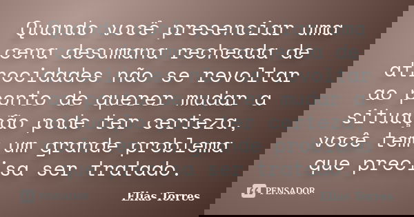 Quando você presenciar uma cena desumana recheada de atrocidades não se revoltar ao ponto de querer mudar a situação pode ter certeza, você tem um grande proble... Frase de Elias Torres.