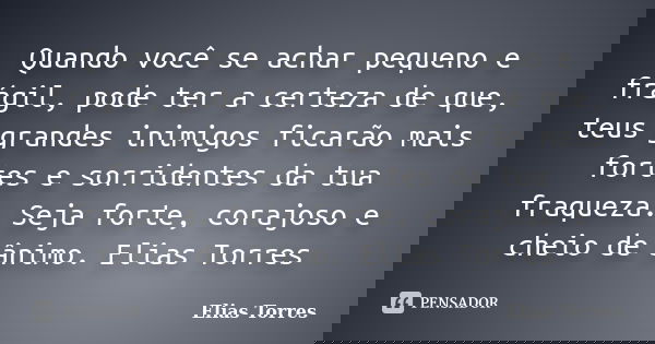 Quando você se achar pequeno e frágil, pode ter a certeza de que, teus grandes inimigos ficarão mais fortes e sorridentes da tua fraqueza. Seja forte, corajoso ... Frase de Elias Torres.
