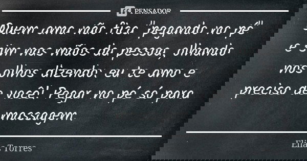 Quem ama não fica "pegando no pé" e sim nas mãos da pessoa, olhando nos olhos dizendo: eu te amo e preciso de você! Pegar no pé só para massagem.... Frase de Elias Torres.