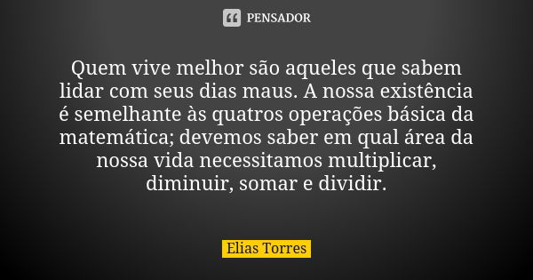 Quem vive melhor são aqueles que sabem lidar com seus dias maus. A nossa existência é semelhante às quatros operações básica da matemática; devemos saber em qua... Frase de Elias Torres.