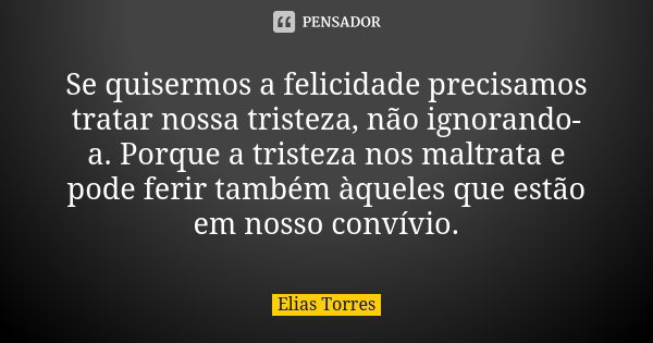 Se quisermos a felicidade precisamos tratar nossa tristeza, não ignorando-a. Porque a tristeza nos maltrata e pode ferir também àqueles que estão em nosso conví... Frase de Elias Torres.