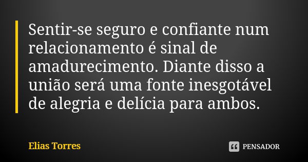 Sentir-se seguro e confiante num relacionamento é sinal de amadurecimento. Diante disso a união será uma fonte inesgotável de alegria e delícia para ambos.... Frase de Elias Torres.