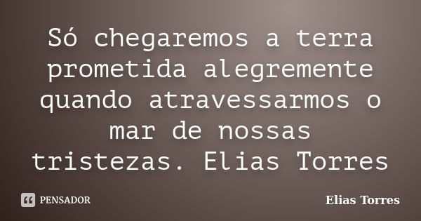 Só chegaremos a terra prometida alegremente quando atravessarmos o mar de nossas tristezas. Elias Torres... Frase de Elias Torres.