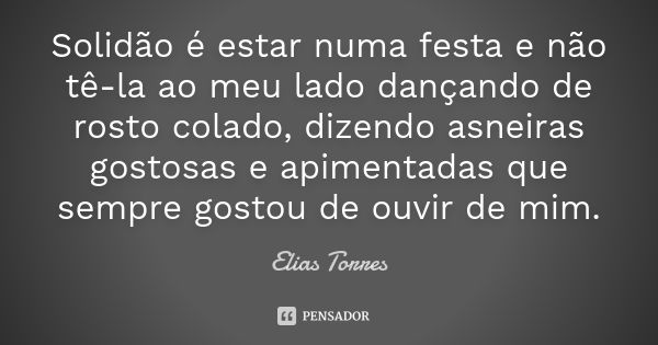 Solidão é estar numa festa e não tê-la ao meu lado dançando de rosto colado, dizendo asneiras gostosas e apimentadas que sempre gostou de ouvir de mim.... Frase de Elias Torres.