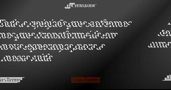 Toda a rejeição que sofremos temos que transformá-la em uma nova esperança para a nossa vida.... Frase de Elias Torres.