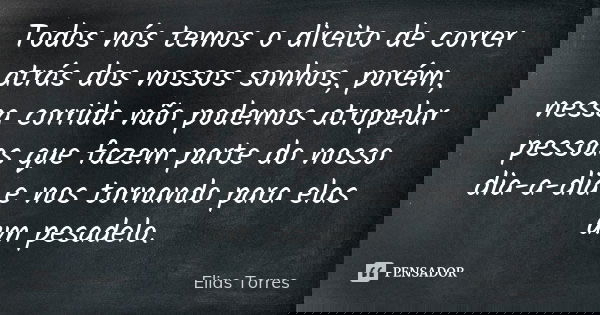 Todos nós temos o direito de correr atrás dos nossos sonhos, porém, nessa corrida não podemos atropelar pessoas que fazem parte do nosso dia-a-dia e nos tornand... Frase de Elias Torres.