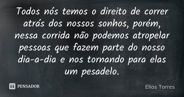 Todos nós temos o direito de correr atrás dos nossos sonhos, porém, nessa corrida não podemos atropelar pessoas que fazem parte do nosso dia-a-dia e nos tornand... Frase de Elias Torres.