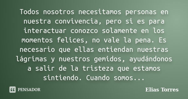 Todos nosotros necesitamos personas en nuestra convivencia, pero si es para interactuar conozco solamente en los momentos felices, no vale la pena. Es necesario... Frase de Elias Torres.