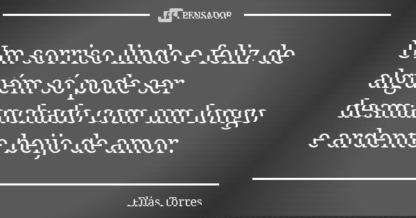 Um sorriso lindo e feliz de alguém só pode ser desmanchado com um longo e ardente beijo de amor.... Frase de Elias Torres.