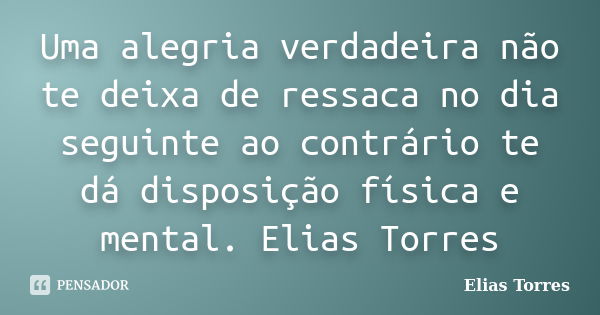 Uma alegria verdadeira não te deixa de ressaca no dia seguinte ao contrário te dá disposição física e mental. Elias Torres... Frase de Elias Torres.