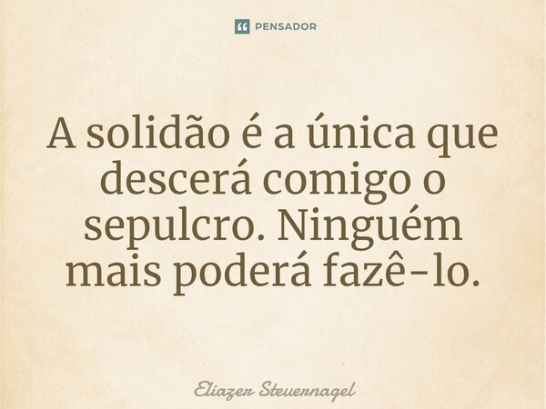 A solidão é a única que descerá comigo o sepulcro. Ninguém mais poderá fazê-lo.... Frase de Eliazer Steuernagel.