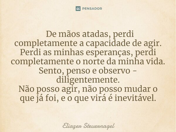 ⁠ De mãos atadas, perdi completamente a capacidade de agir. Perdi as minhas esperanças, perdi completamente o norte da minha vida. Sento, penso e observo - dili... Frase de Eliazer Steuernagel.