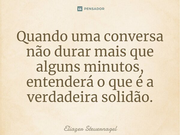 Quando uma conversa não durar mais que alguns minutos, entenderá o que é a verdadeira solidão.... Frase de Eliazer Steuernagel.