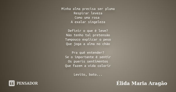 Minha alma precisa ser pluma Respirar leveza Como uma rosa A exalar singeleza Definir o que é leve? Não tenho tal pretensão Tampouco explicar o peso Que joga a ... Frase de Élida Maria Aragão.