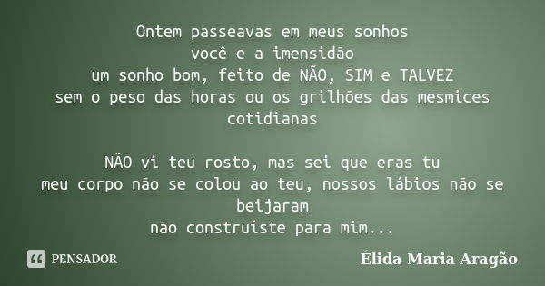 Ontem passeavas em meus sonhos você e a imensidão um sonho bom, feito de NÃO, SIM e TALVEZ sem o peso das horas ou os grilhões das mesmices cotidianas NÃO vi te... Frase de Élida Maria Aragão.