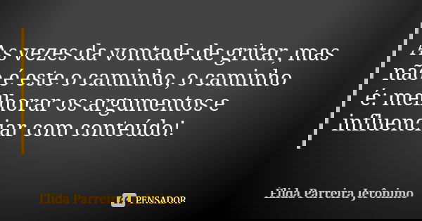 As vezes da vontade de gritar, mas não é este o caminho, o caminho é: melhorar os argumentos e influenciar com conteúdo!... Frase de Élida Parreira Jerônimo.
