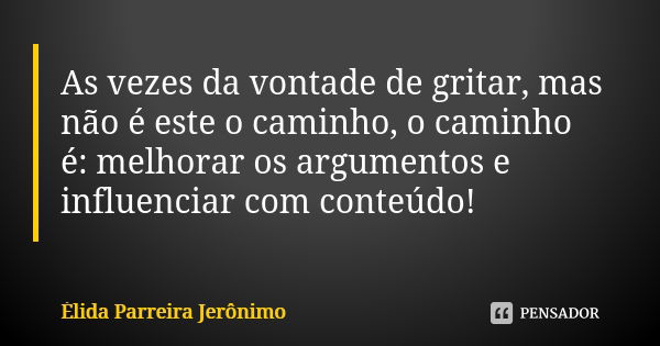 As vezes da vontade de gritar, mas não é este o caminho, o caminho é: melhorar os argumentos e influenciar com conteúdo!... Frase de Élida Parreira Jerônimo.