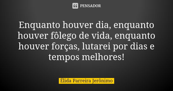 Enquanto houver dia, enquanto houver fôlego de vida, enquanto houver forças, lutarei por dias e tempos melhores!... Frase de Élida Parreira Jerônimo.