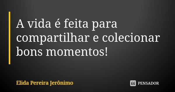 A vida é feita para compartilhar e colecionar bons momentos!... Frase de Élida Pereira Jerônimo.
