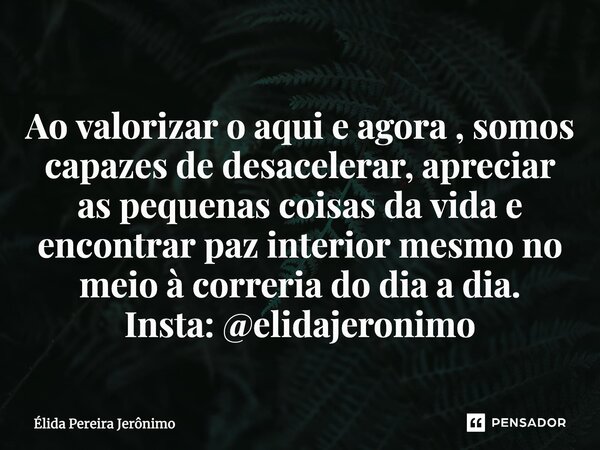 ⁠Ao valorizar o aqui e agora , somos capazes de desacelerar, apreciar as pequenas coisas da vida e encontrar paz interior mesmo no meio à correria do dia a dia.... Frase de Élida Pereira Jerônimo.