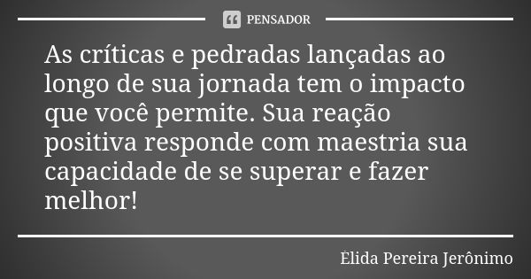 As críticas e pedradas lançadas ao longo de sua jornada tem o impacto que você permite. Sua reação positiva responde com maestria sua capacidade de se superar e... Frase de Élida Pereira Jeronimo.