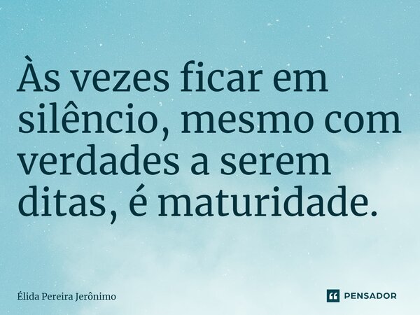 Às vezes ficar em silêncio, mesmo com verdades a serem ditas, é maturidade.... Frase de Élida Pereira Jerônimo.