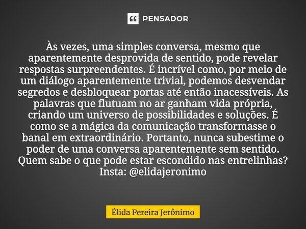⁠Às vezes, uma simples conversa, mesmo que aparentemente desprovida de sentido, pode revelar respostas surpreendentes. É incrível como, por meio de um diálogo a... Frase de Élida Pereira Jerônimo.