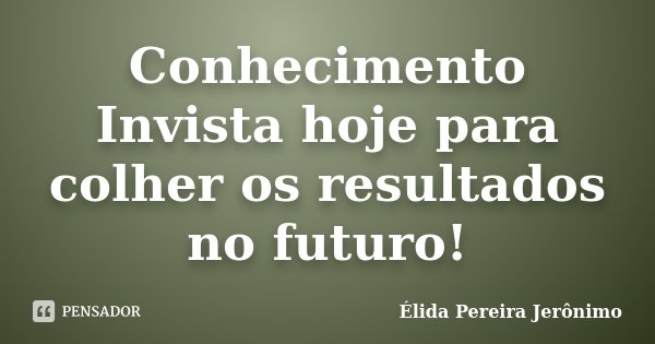 Conhecimento Invista hoje para colher os resultados no futuro!... Frase de Élida Pereira Jerônimo.