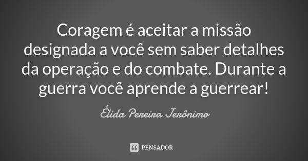 Coragem é aceitar a missão designada a você sem saber detalhes da operação e do combate. Durante a guerra você aprende a guerrear!... Frase de Élida Pereira Jerônimo.