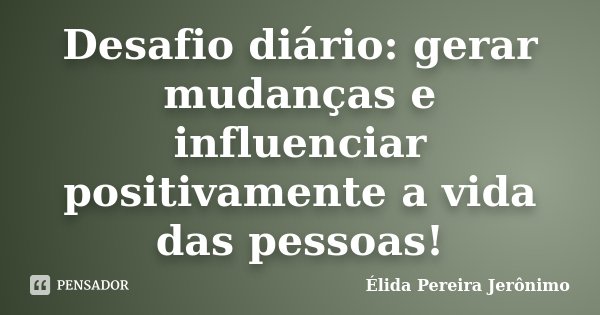 Desafio diário: gerar mudanças e influenciar positivamente a vida das pessoas!... Frase de Élida Pereira Jeronimo.