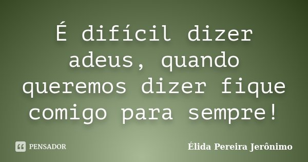 É difícil dizer adeus, quando queremos dizer fique comigo para sempre!... Frase de Élida Pereira Jerônimo.