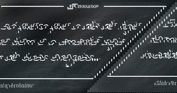 Eu só quero que o dia de hoje termine bem e o amanhã seja invadido de boas energias...... Frase de Élida Pereira Jerônimo.
