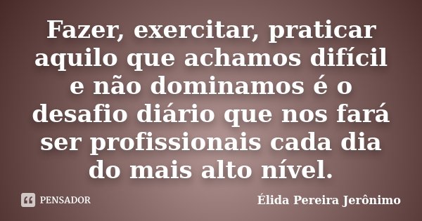 Fazer, exercitar, praticar aquilo que achamos difícil e não dominamos é o desafio diário que nos fará ser profissionais cada dia do mais alto nível.... Frase de Élida Pereira Jerônimo.