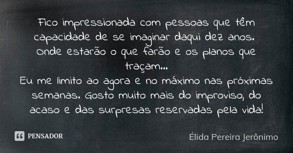 Fico impressionada com pessoas que têm capacidade de se imaginar daqui dez anos. Onde estarão o que farão e os planos que traçam... Eu me limito ao agora e no m... Frase de Élida Pereira Jerônimo.