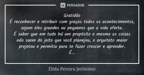 Gratidão É reconhecer e retribuir com graças todos os acontecimentos, sejam eles grandes ou pequenos que a vida oferta. É saber que em tudo há um propósito e me... Frase de Élida Pereira Jerônimo.