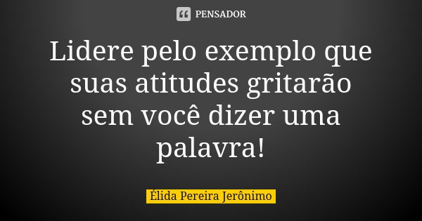 Lidere pelo exemplo que suas atitudes gritarão sem você dizer uma palavra!... Frase de Élida Pereira Jerônimo.